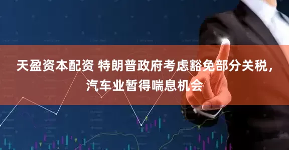 天盈资本配资 特朗普政府考虑豁免部分关税，汽车业暂得喘息机会