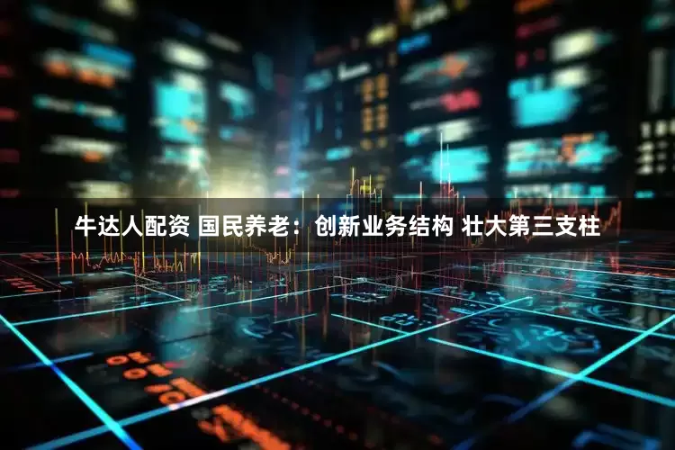 牛达人配资 国民养老：创新业务结构 壮大第三支柱