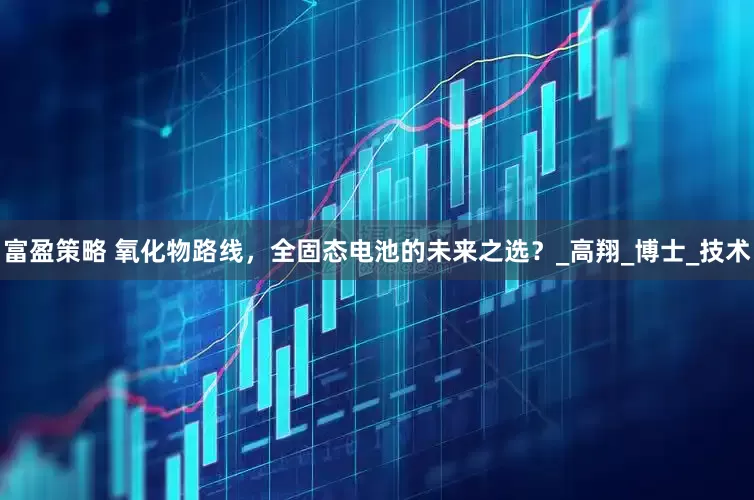 富盈策略 氧化物路线，全固态电池的未来之选？_高翔_博士_技术