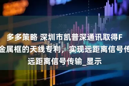 多多策略 深圳市凯普深通讯取得FPC 结合金属框的天线专利，实现远距离信号传输_显示