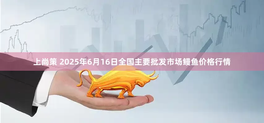 上尚策 2025年6月16日全国主要批发市场鳗鱼价格行情