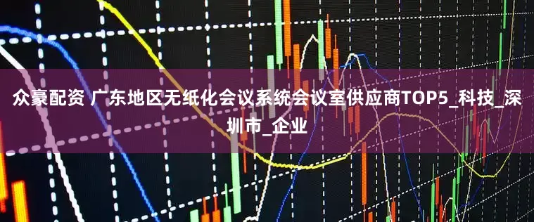 众豪配资 广东地区无纸化会议系统会议室供应商TOP5_科技_深圳市_企业