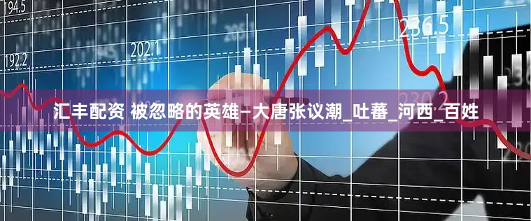 汇丰配资 被忽略的英雄—大唐张议潮_吐蕃_河西_百姓