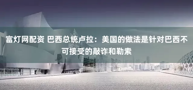 富灯网配资 巴西总统卢拉：美国的做法是针对巴西不可接受的敲诈和勒索