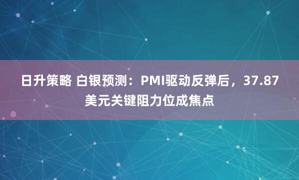 日升策略 白银预测：PMI驱动反弹后，37.87美元关键阻力位成焦点