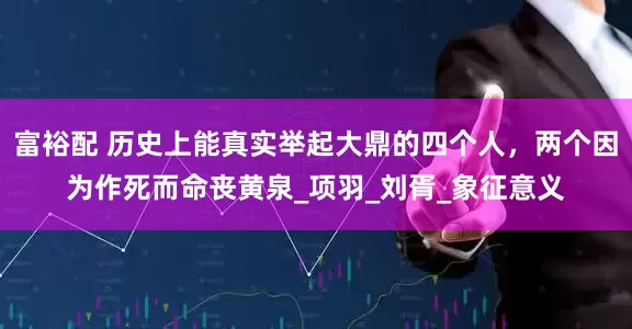 富裕配 历史上能真实举起大鼎的四个人，两个因为作死而命丧黄泉_项羽_刘胥_象征意义