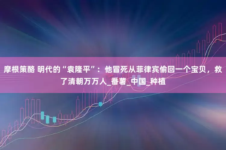 摩根策酪 明代的“袁隆平”：他冒死从菲律宾偷回一个宝贝，救了清朝万万人_番薯_中国_种植