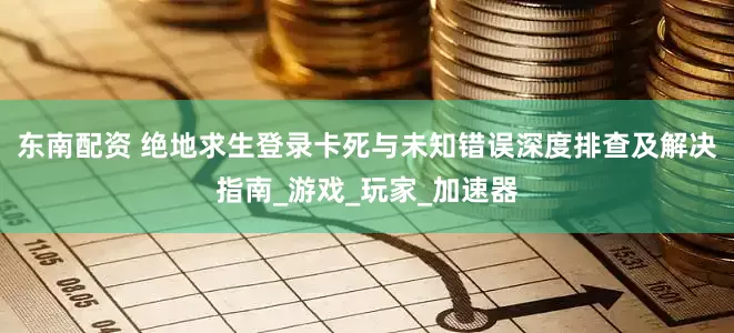 东南配资 绝地求生登录卡死与未知错误深度排查及解决指南_游戏_玩家_加速器