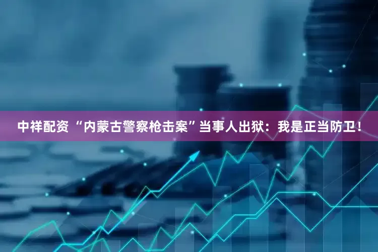 中祥配资 “内蒙古警察枪击案”当事人出狱：我是正当防卫！