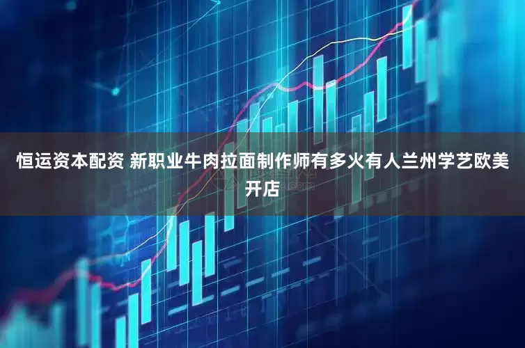 恒运资本配资 新职业牛肉拉面制作师有多火　有人兰州学艺欧美开店
