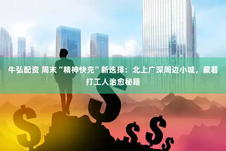 牛弘配资 周末“精神快充”新选择：北上广深周边小城，藏着打工人治愈秘籍