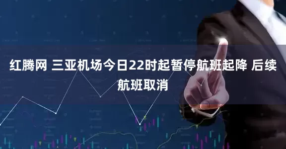 红腾网 三亚机场今日22时起暂停航班起降 后续航班取消