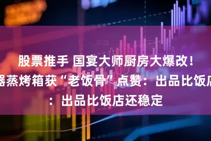 股票推手 国宴大师厨房大爆改！凯度电器蒸烤箱获“老饭骨”点赞：出品比饭店还稳定
