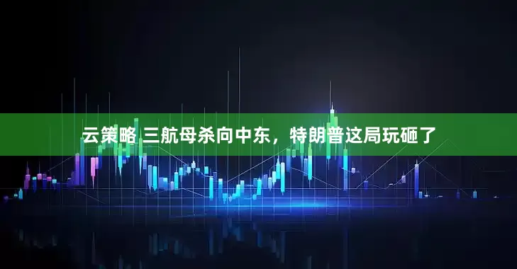 云策略 三航母杀向中东，特朗普这局玩砸了