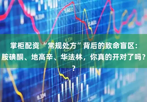 掌柜配资 “常规处方”背后的致命盲区：胺碘酮、地高辛、华法林，你真的开对了吗？