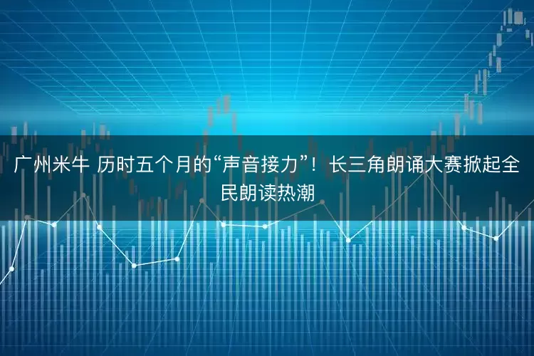 广州米牛 历时五个月的“声音接力”！长三角朗诵大赛掀起全民朗读热潮